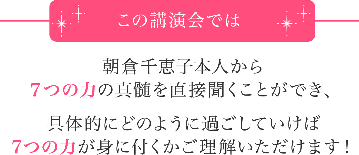 この講演会では朝倉千恵子本人から７つの力の真髄を直接聞くことができ、具体的にどのように過ごしていけば7つの力が身に付くかご理解いただけます！